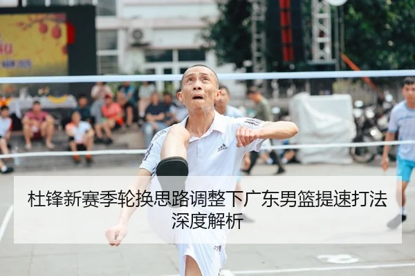 杜锋新赛季轮换思路调整下广东男篮提速打法深度解析