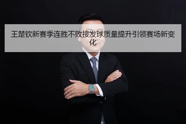 王楚钦新赛季连胜不败接发球质量提升引领赛场新变化