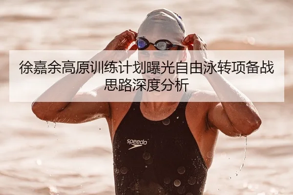 徐嘉余高原训练计划曝光自由泳转项备战思路深度分析